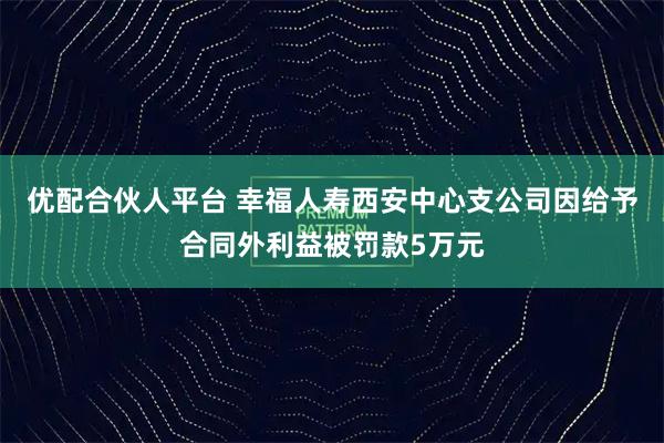 优配合伙人平台 幸福人寿西安中心支公司因给予合同外利益被罚款5万元