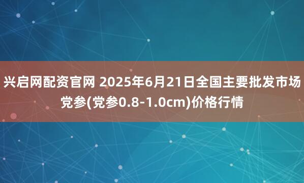 兴启网配资官网 2025年6月21日全国主要批发市场党参(党参0.8-1.0cm)价格行情