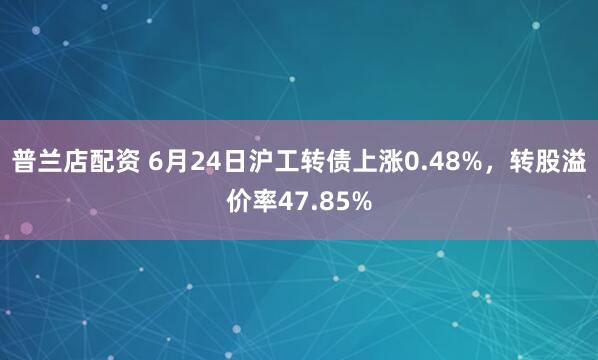 普兰店配资 6月24日沪工转债上涨0.48%，转股溢价率47.85%