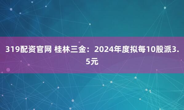 319配资官网 桂林三金：2024年度拟每10股派3.5元