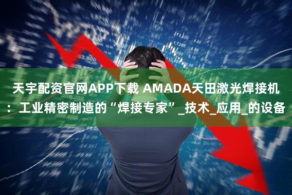 天宇配资官网APP下载 AMADA天田激光焊接机：工业精密制造的“焊接专家”_技术_应用_的设备