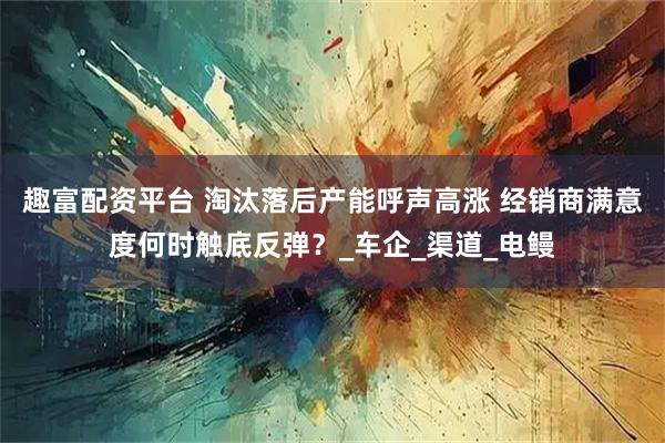 趣富配资平台 淘汰落后产能呼声高涨 经销商满意度何时触底反弹？_车企_渠道_电鳗