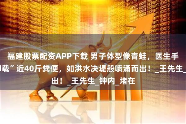 福建股票配资APP下载 男子体型像青蛙，医生手术帮忙“卸载”近40斤粪便，如洪水决堤般喷涌而出！_王先生_钟内_堵在