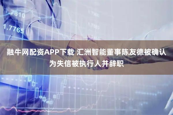 融牛网配资APP下载 汇洲智能董事陈友德被确认为失信被执行人并辞职