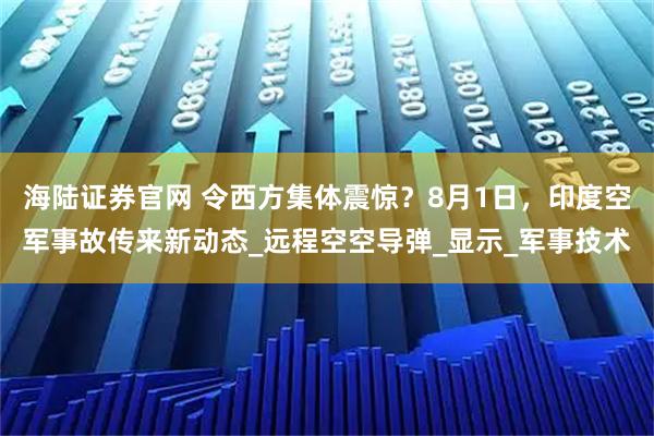 海陆证券官网 令西方集体震惊？8月1日，印度空军事故传来新动态_远程空空导弹_显示_军事技术