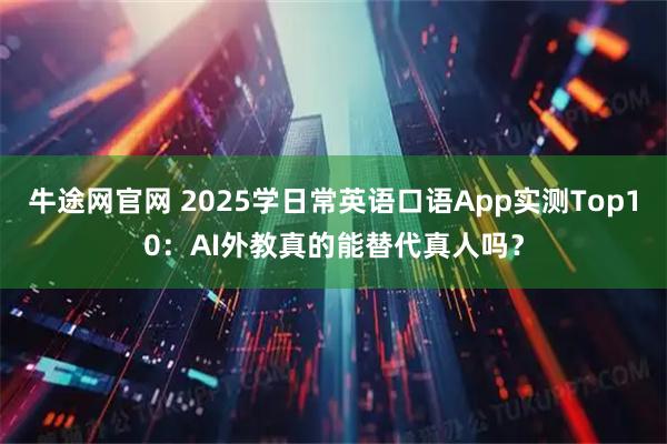 牛途网官网 2025学日常英语口语App实测Top10：AI外教真的能替代真人吗？