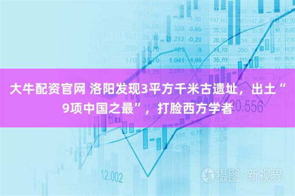 大牛配资官网 洛阳发现3平方千米古遗址，出土“9项中国之最”，打脸西方学者