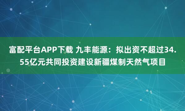 富配平台APP下载 九丰能源：拟出资不超过34.55亿元共同投资建设新疆煤制天然气项目