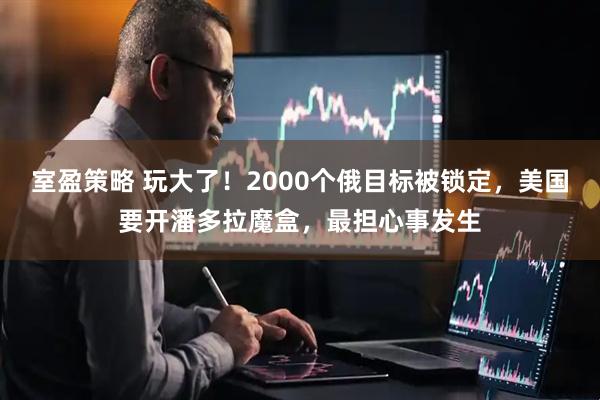室盈策略 玩大了！2000个俄目标被锁定，美国要开潘多拉魔盒，最担心事发生