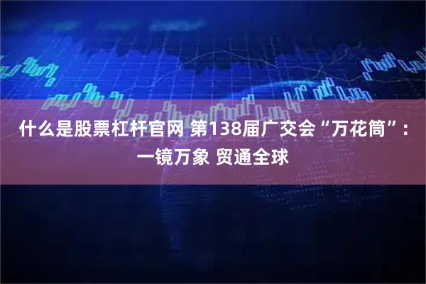 什么是股票杠杆官网 第138届广交会“万花筒”：一镜万象 贸通全球