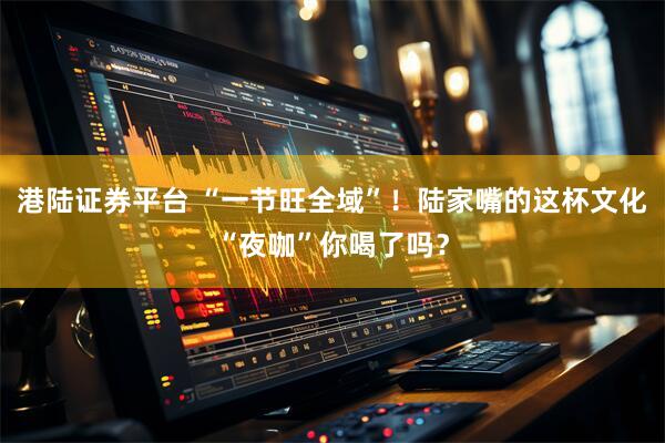 港陆证券平台 “一节旺全域”！陆家嘴的这杯文化“夜咖”你喝了吗？