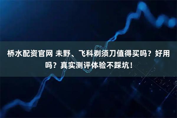 桥水配资官网 未野、飞科剃须刀值得买吗？好用吗？真实测评体验不踩坑！
