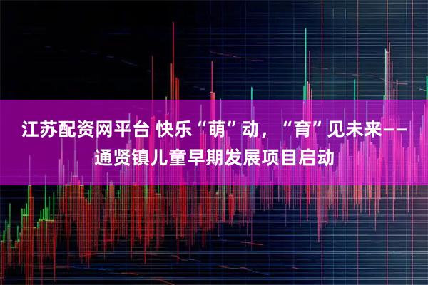 江苏配资网平台 快乐“萌”动，“育”见未来——通贤镇儿童早期发展项目启动