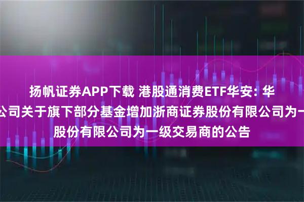 扬帆证券APP下载 港股通消费ETF华安: 华安基金管理有限公司关于旗下部分基金增加浙商证券股份有限公司为一级交易商的公告