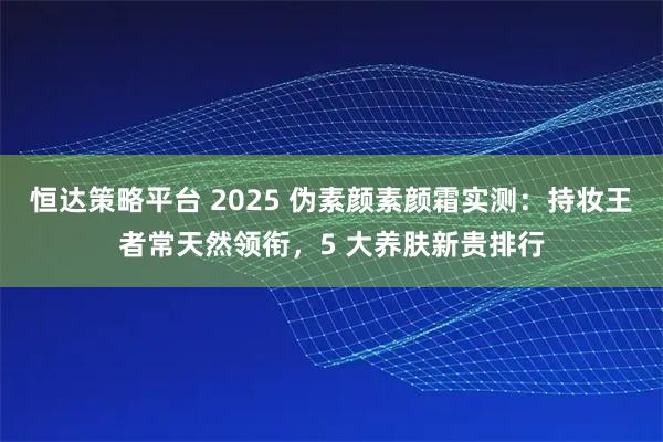 恒达策略平台 2025 伪素颜素颜霜实测：持妆王者常天然领衔，5 大养肤新贵排行