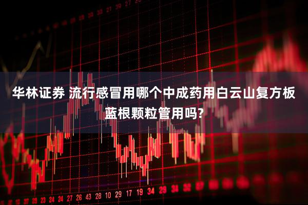 华林证券 流行感冒用哪个中成药用白云山复方板蓝根颗粒管用吗?