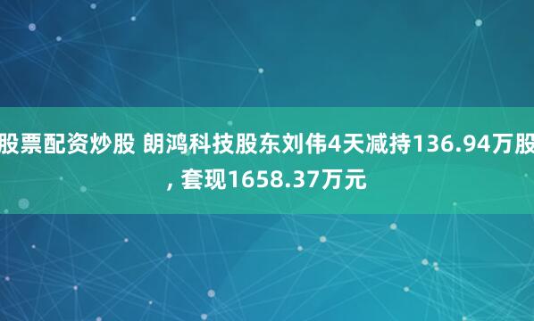 股票配资炒股 朗鸿科技股东刘伟4天减持136.94万股, 套现1658.37万元