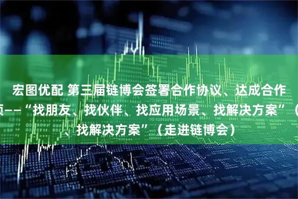 宏图优配 第三届链博会签署合作协议、达成合作意向超六千项——“找朋友、找伙伴、找应用场景、找解决方案”（走进链博会）