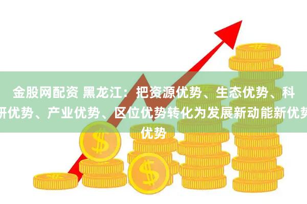 金股网配资 黑龙江：把资源优势、生态优势、科研优势、产业优势、区位优势转化为发展新动能新优势