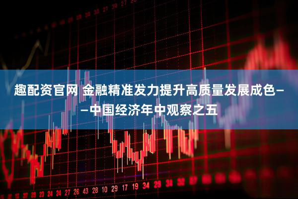 趣配资官网 金融精准发力提升高质量发展成色——中国经济年中观察之五