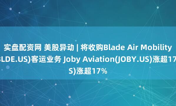 实盘配资网 美股异动 | 将收购Blade Air Mobility(BLDE.US)客运业务 Joby Aviation(JOBY.US)涨超17%