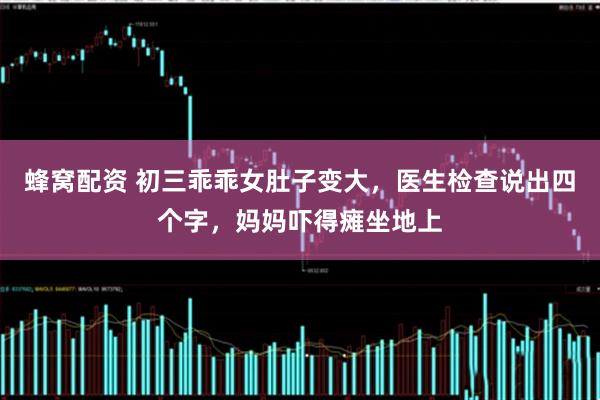 蜂窝配资 初三乖乖女肚子变大，医生检查说出四个字，妈妈吓得瘫坐地上