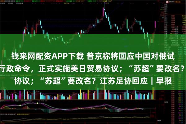 钱来网配资APP下载 普京称将回应中国对俄试行免签；特朗普签署行政命令，正式实施美日贸易协议；“苏超”要改名？江苏足协回应｜早报