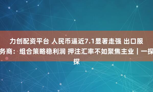 力创配资平台 人民币逼近7.1显著走强 出口服务商：组合策略稳利润 押注汇率不如聚焦主业｜一探