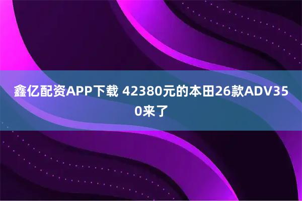 鑫亿配资APP下载 42380元的本田26款ADV350来了